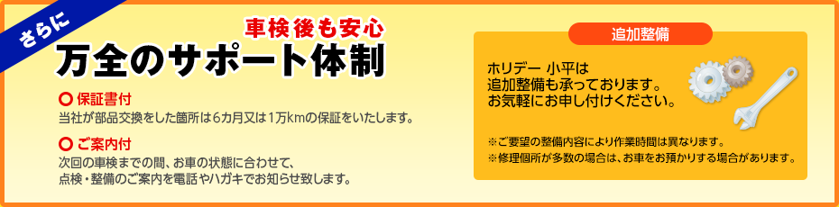 さらに万全のサポート体制。6ヶ月または1万kmの保証をした保証書付、次回の車検のご案内付。追加整備も承っております。